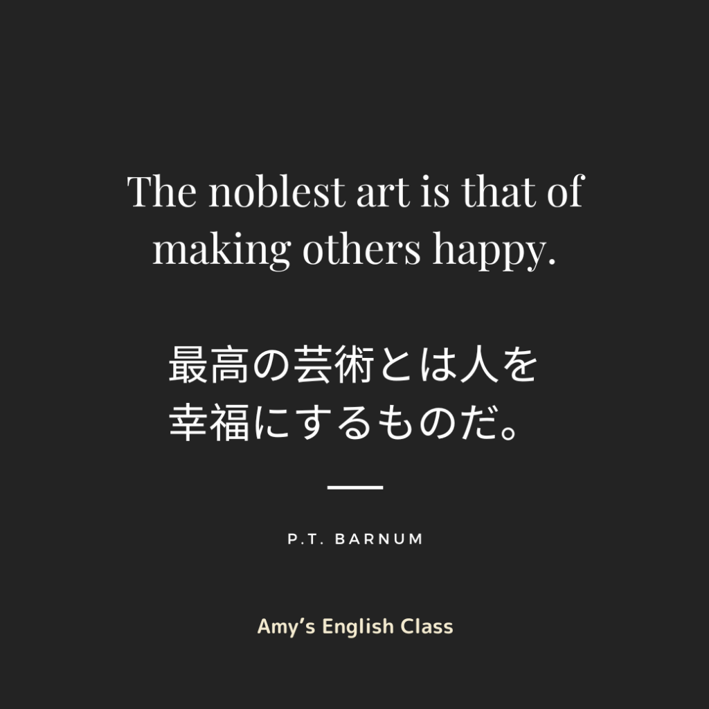 The noblest art is that of making others happy.

（最高の芸術とは人を幸福にするものだ。）

P. T. Barnum